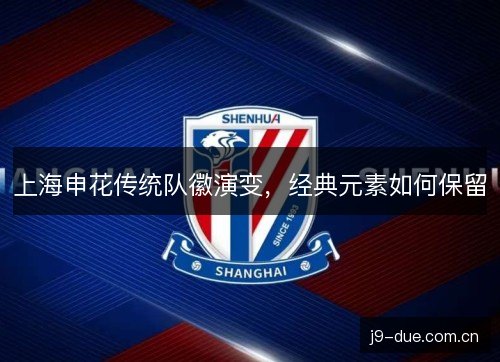 上海申花传统队徽演变,经典元素如何保留 上海申花传统队徽演变,经典元素如何保留